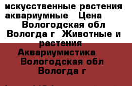 искусственные растения аквариумные › Цена ­ 500 - Вологодская обл., Вологда г. Животные и растения » Аквариумистика   . Вологодская обл.,Вологда г.